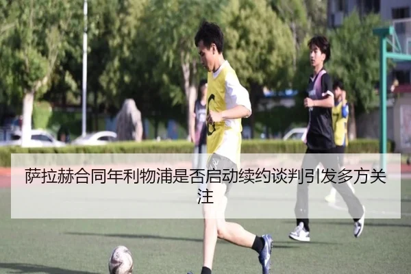 萨拉赫合同年利物浦是否启动续约谈判引发多方关注