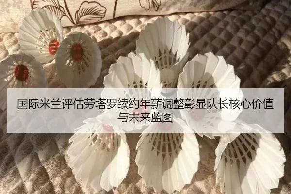 国际米兰评估劳塔罗续约年薪调整彰显队长核心价值与未来蓝图