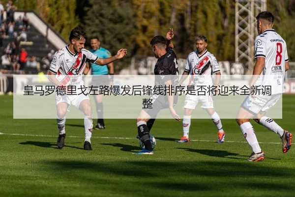 皇马罗德里戈左路爆发后锋线排序是否将迎来全新调整